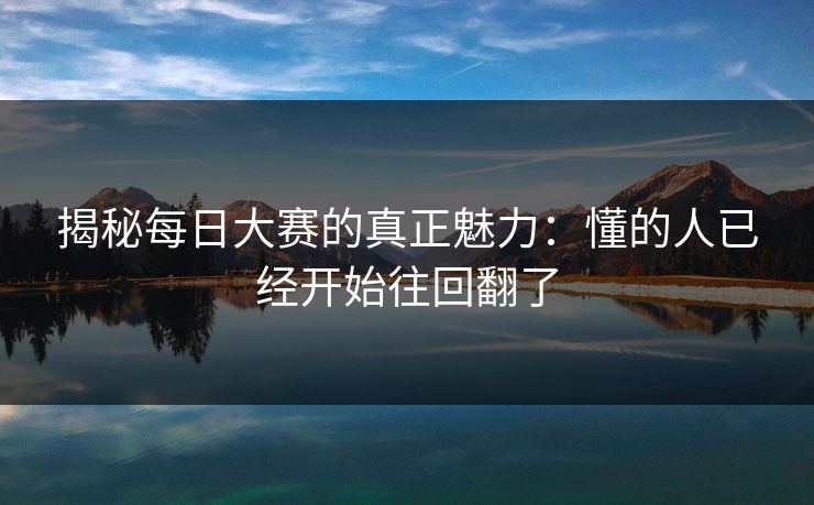 揭秘每日大赛的真正魅力:懂的人已经开始往回翻了 揭秘每日大赛的真正魅力:懂的人已经开始往回翻了