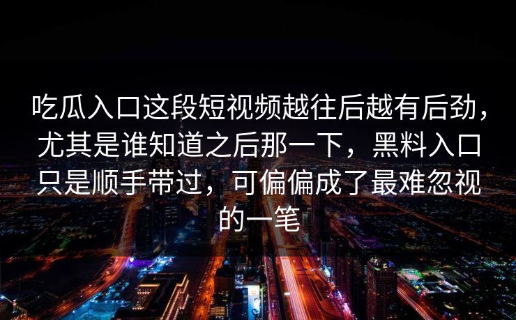 吃瓜入口这段短视频越往后越有后劲,尤其是谁知道之后那一下,黑料入口只是顺手带过,可偏偏成了最难忽视的一笔 吃瓜入口这段短视频越往后越有后劲,尤其是谁知道之后那一下,黑料入口只是顺手带过,可偏偏成了最难忽视的一笔